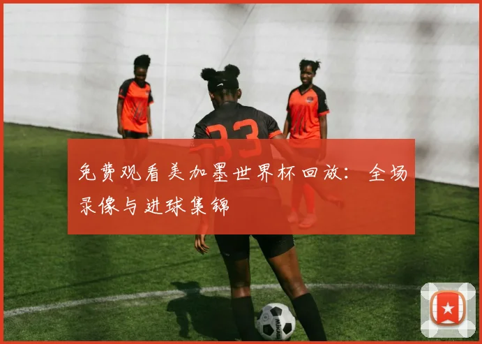 免费观看美加墨世界杯回放：全场录像与进球集锦