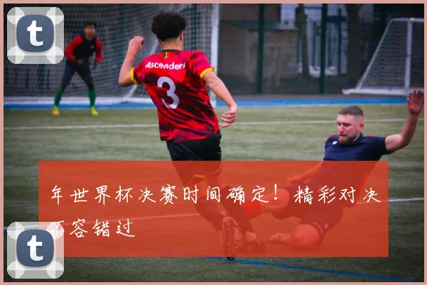年世界杯决赛时间确定！精彩对决不容错过