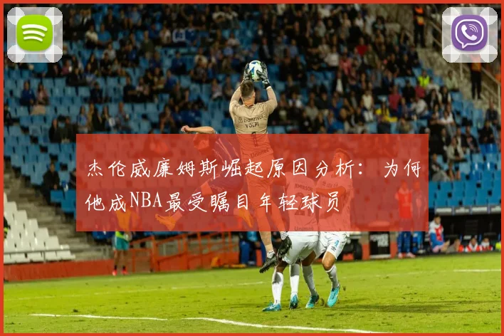 杰伦威廉姆斯崛起原因分析：为何他成NBA最受瞩目年轻球员